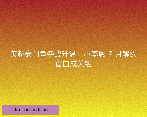 英超豪门争夺战升温：小基恩 7 月解约窗口成关键