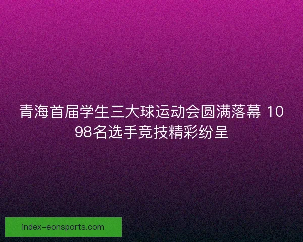 青海首届学生三大球运动会圆满落幕 1098名选手竞技精彩纷呈