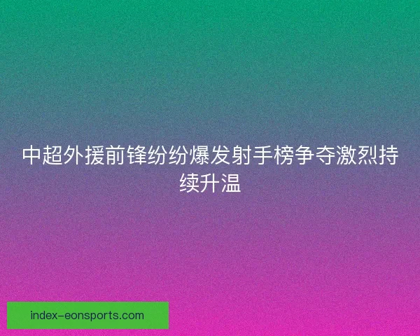 中超外援前锋纷纷爆发射手榜争夺激烈持续升温