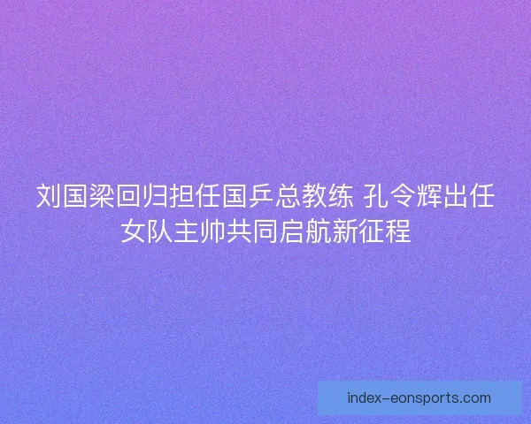 刘国梁回归担任国乒总教练 孔令辉出任女队主帅共同启航新征程