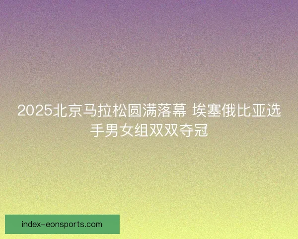 2025北京马拉松圆满落幕 埃塞俄比亚选手男女组双双夺冠