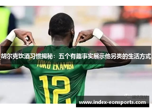 胡尔克饮酒习惯揭秘:五个有趣事实展示他另类的生活方式 胡尔克饮酒习惯揭秘:五个有趣事实展示他另类的生活方式