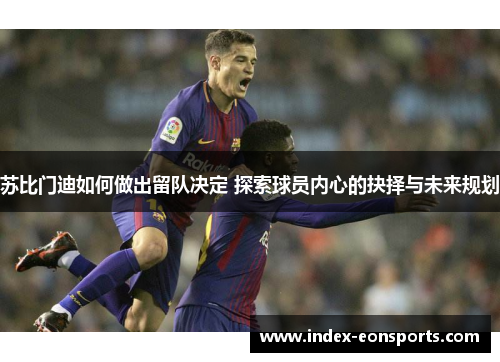 苏比门迪如何做出留队决定 探索球员内心的抉择与未来规划