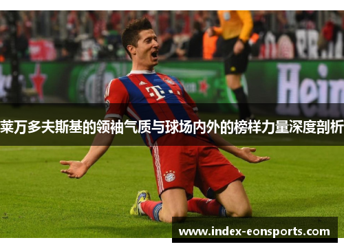 莱万多夫斯基的领袖气质与球场内外的榜样力量深度剖析 莱万多夫斯基的领袖气质与球场内外的榜样力量深度剖析