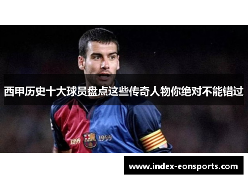西甲历史十大球员盘点这些传奇人物你绝对不能错过