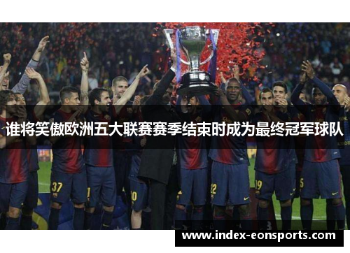 谁将笑傲欧洲五大联赛赛季结束时成为最终冠军球队 谁将笑傲欧洲五大联赛赛季结束时成为最终冠军球队