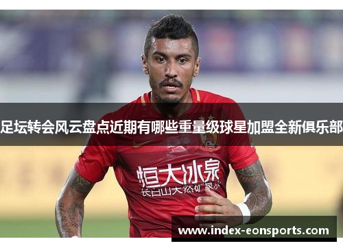 足坛转会风云盘点近期有哪些重量级球星加盟全新俱乐部