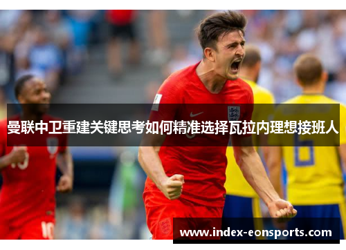 曼联中卫重建关键思考如何精准选择瓦拉内理想接班人